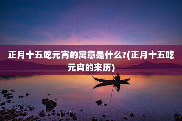 正月十五吃元宵的寓意是什么?(正月十五吃元宵的来历)