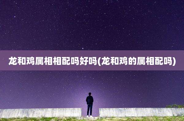 龙和鸡属相相配吗好吗(龙和鸡的属相配吗)