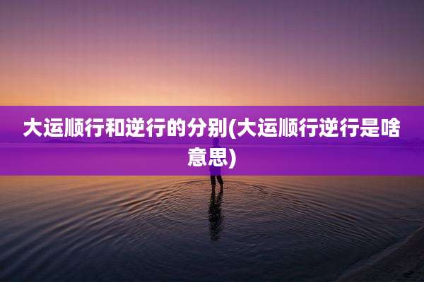 大运顺行和逆行的分别(大运顺行逆行是啥意思)