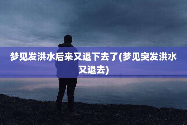 梦见发洪水后来又退下去了(梦见突发洪水又退去)