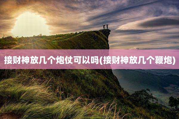 接财神放几个炮仗可以吗(接财神放几个鞭炮)