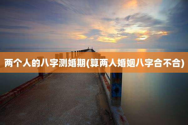 两个人的八字测婚期(算两人婚姻八字合不合)