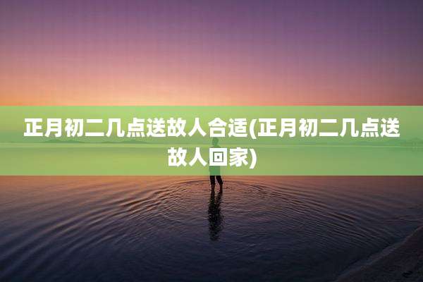 正月初二几点送故人合适(正月初二几点送故人回家)
