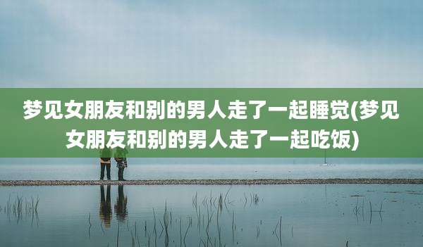 梦见女朋友和别的男人走了一起睡觉(梦见女朋友和别的男人走了一起吃饭)