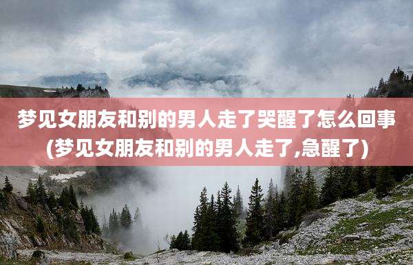 梦见女朋友和别的男人走了哭醒了怎么回事(梦见女朋友和别的男人走了,急醒了)