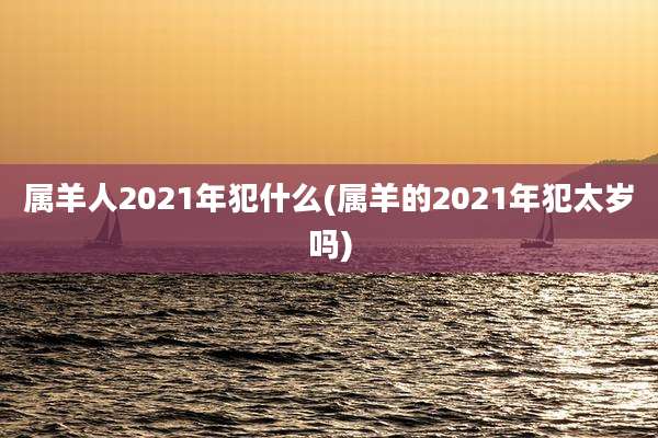 属羊人2021年犯什么(属羊的2021年犯太岁吗)