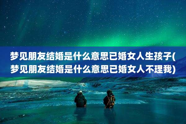 梦见朋友结婚是什么意思已婚女人生孩子(梦见朋友结婚是什么意思已婚女人不理我)