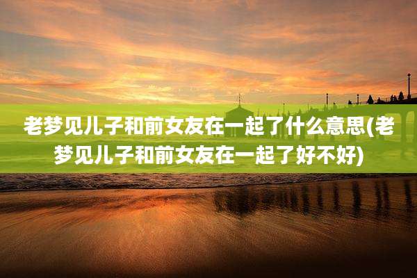老梦见儿子和前女友在一起了什么意思(老梦见儿子和前女友在一起了好不好)