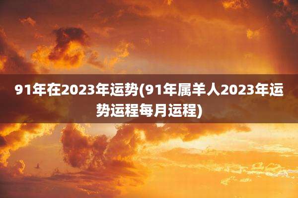 91年在2023年运势(91年属羊人2023年运势运程每月运程)