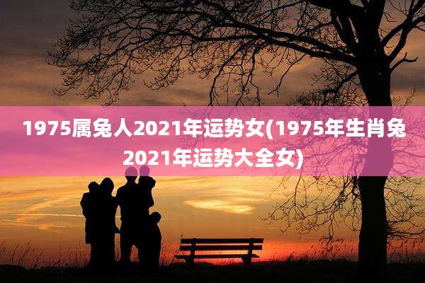 1975属兔人2021年运势女(1975年生肖兔2021年运势大全女)