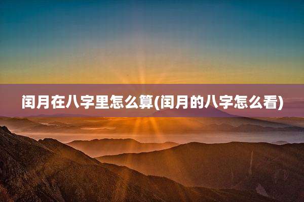 闰月在八字里怎么算(闰月的八字怎么看)