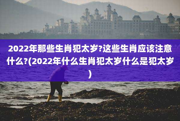 2022年那些生肖犯太岁?这些生肖应该注意什么?(2022年什么生肖犯太岁什么是犯太岁)