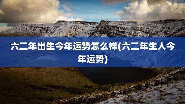 六二年出生今年运势怎么样(六二年生人今年运势)