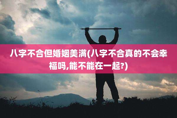八字不合但婚姻美满(八字不合真的不会幸福吗,能不能在一起?)