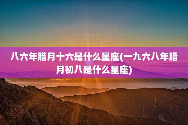 八六年腊月十六是什么星座(一九六八年腊月初八是什么星座)
