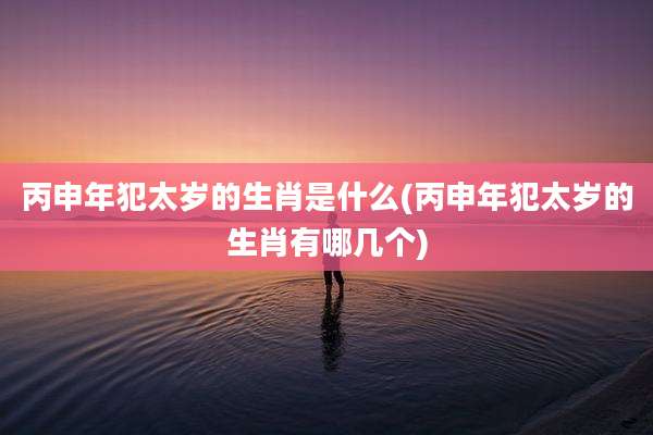 丙申年犯太岁的生肖是什么(丙申年犯太岁的生肖有哪几个)