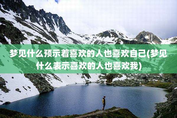 梦见什么预示着喜欢的人也喜欢自己(梦见什么表示喜欢的人也喜欢我)
