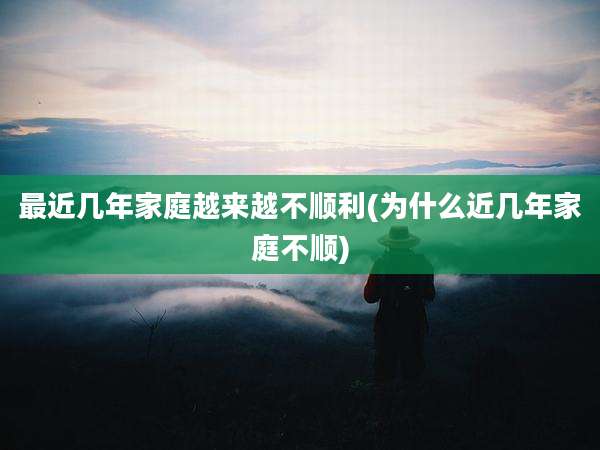 最近几年家庭越来越不顺利(为什么近几年家庭不顺)