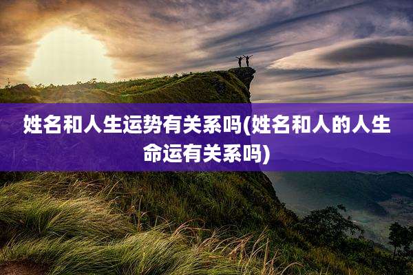 姓名和人生运势有关系吗(姓名和人的人生命运有关系吗)