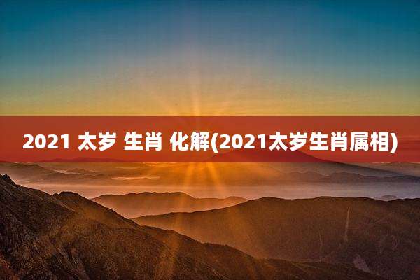 2021 太岁 生肖 化解(2021太岁生肖属相)