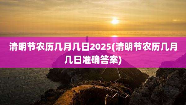 清明节农历几月几日2025(清明节农历几月几日准确答案)