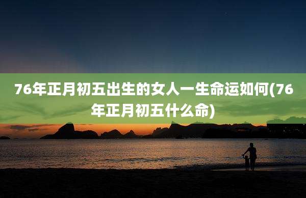 76年正月初五出生的女人一生命运如何(76年正月初五什么命)
