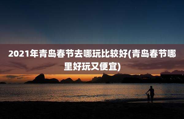 2021年青岛春节去哪玩比较好(青岛春节哪里好玩又便宜)