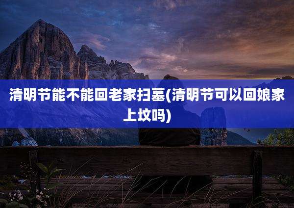 清明节能不能回老家扫墓(清明节可以回娘家上坟吗)