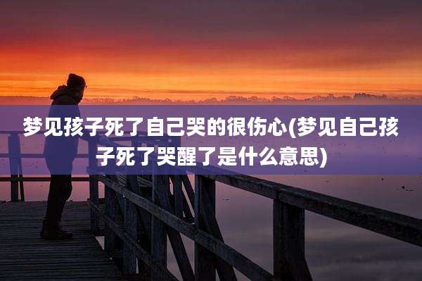 梦见孩子死了自己哭的很伤心(梦见自己孩子死了哭醒了是什么意思)