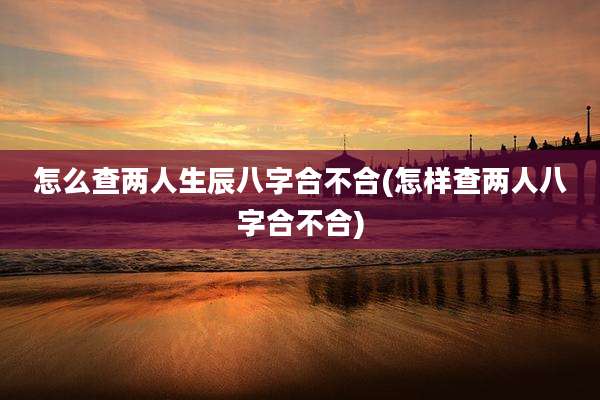 怎么查两人生辰八字合不合(怎样查两人八字合不合)