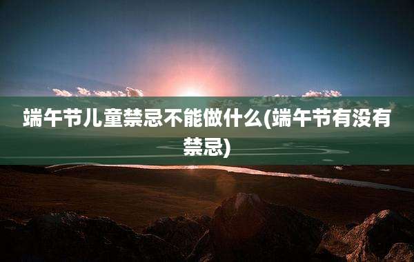 端午节儿童禁忌不能做什么(端午节有没有禁忌)