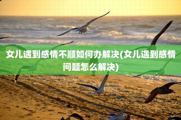 女儿遇到感情不顺如何办解决(女儿遇到感情问题怎么解决)