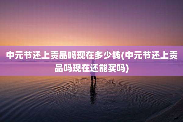 中元节还上贡品吗现在多少钱(中元节还上贡品吗现在还能买吗)