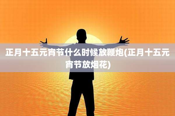 正月十五元宵节什么时候放鞭炮(正月十五元宵节放烟花)