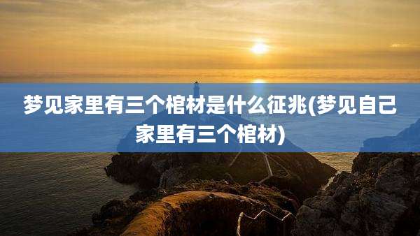 梦见家里有三个棺材是什么征兆(梦见自己家里有三个棺材)