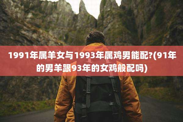 1991年属羊女与1993年属鸡男能配?(91年的男羊跟93年的女鸡般配吗)