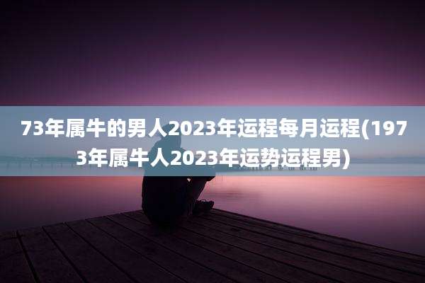 73年属牛的男人2023年运程每月运程(1973年属牛人2023年运势运程男)