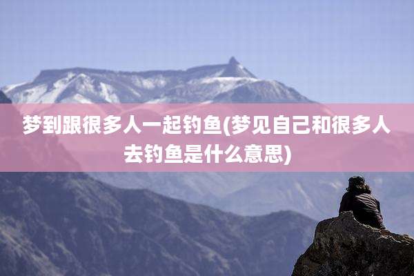 梦到跟很多人一起钓鱼(梦见自己和很多人去钓鱼是什么意思)