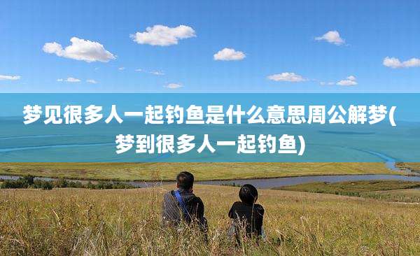 梦见很多人一起钓鱼是什么意思周公解梦(梦到很多人一起钓鱼)