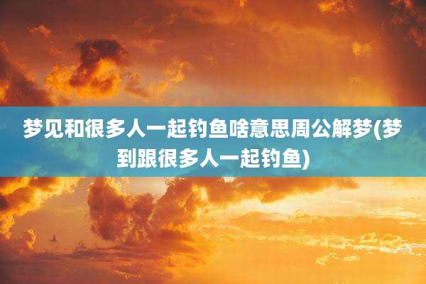 梦见和很多人一起钓鱼啥意思周公解梦(梦到跟很多人一起钓鱼)