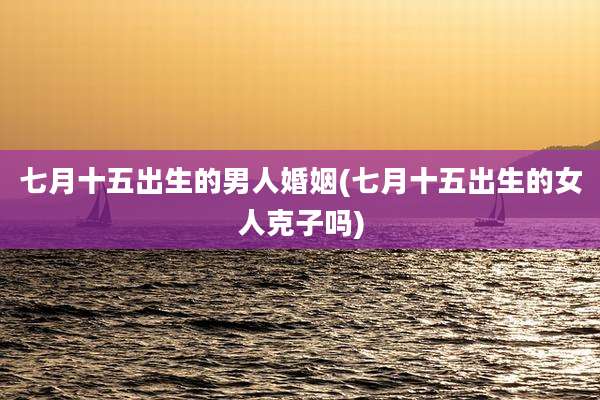 七月十五出生的男人婚姻(七月十五出生的女人克子吗)
