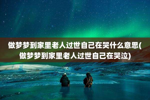 做梦梦到家里老人过世自己在哭什么意思(做梦梦到家里老人过世自己在哭泣)