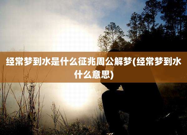 经常梦到水是什么征兆周公解梦(经常梦到水什么意思)