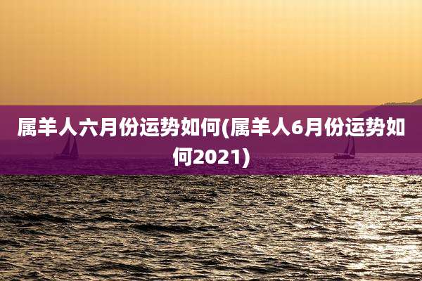属羊人六月份运势如何(属羊人6月份运势如何2021)