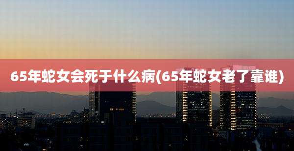 65年蛇女会死于什么病(65年蛇女老了靠谁)