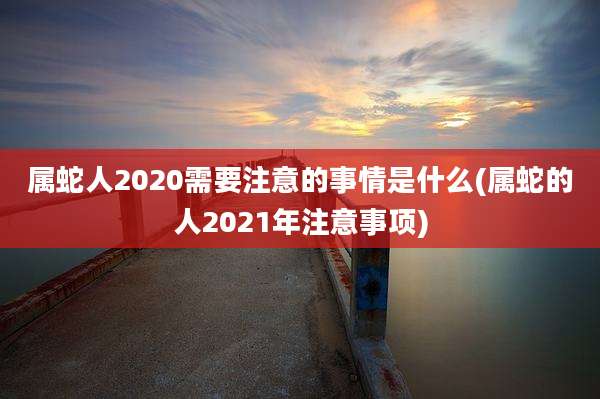 属蛇人2020需要注意的事情是什么(属蛇的人2021年注意事项)