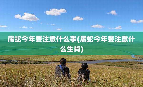 属蛇今年要注意什么事(属蛇今年要注意什么生肖)
