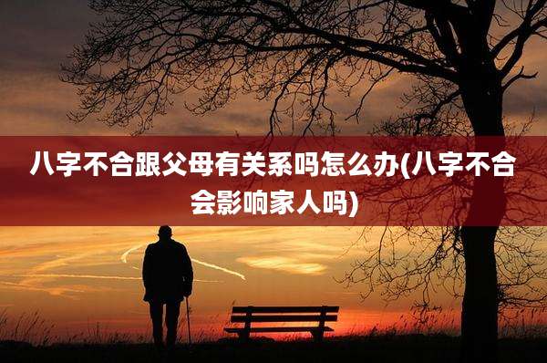 八字不合跟父母有关系吗怎么办(八字不合会影响家人吗)