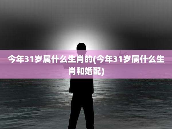今年31岁属什么生肖的(今年31岁属什么生肖和婚配)