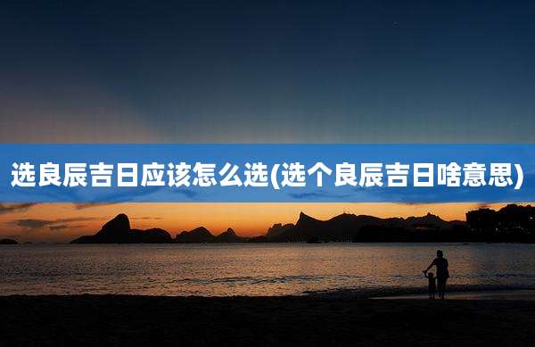 选良辰吉日应该怎么选(选个良辰吉日啥意思)